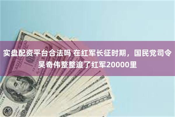 实盘配资平台合法吗 在红军长征时期，国民党司令吴奇伟整整追了红军20000里