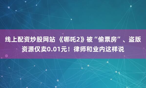 线上配资炒股网站 《哪吒2》被“偷票房”、盗版资源仅卖0.01元！律师和业内这样说