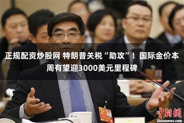 正规配资炒股网 特朗普关税“助攻”！国际金价本周有望迎3000美元里程碑