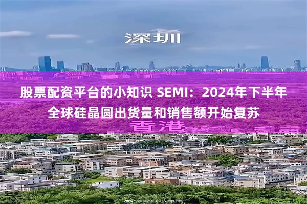 股票配资平台的小知识 SEMI：2024年下半年全球硅晶圆出货量和销售额开始复苏