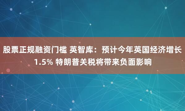 股票正规融资门槛 英智库：预计今年英国经济增长1.5% 特朗普关税将带来负面影响