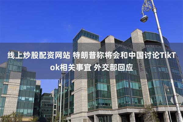 线上炒股配资网站 特朗普称将会和中国讨论TikTok相关事宜 外交部回应