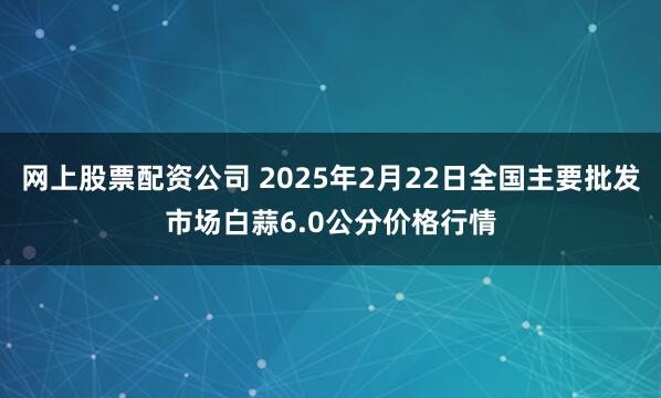 网上股票配资公司 2025年2月22日全国主要批发市场白蒜6.0公分价格行情