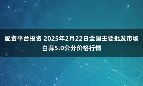 配资平台投资 2025年2月22日全国主要批发市场白蒜5.0公分价格行情