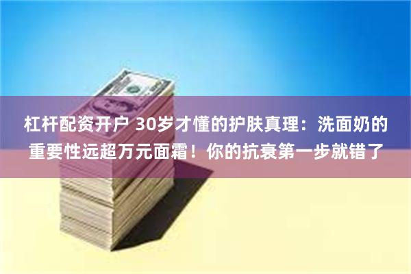 杠杆配资开户 30岁才懂的护肤真理：洗面奶的重要性远超万元面霜！你的抗衰第一步就错了