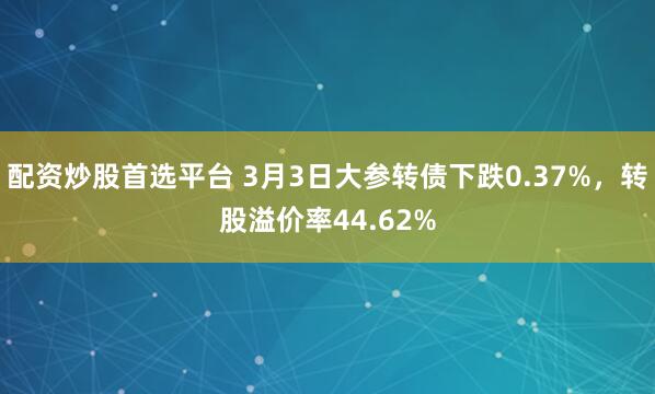 配资炒股首选平台 3月3日大参转债下跌0.37%，转股溢价率44.62%