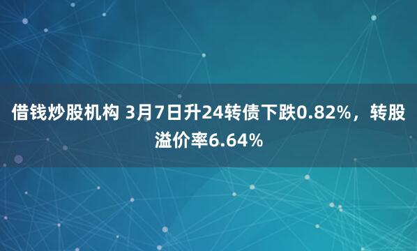 借钱炒股机构 3月7日升24转债下跌0.82%，转股溢价率6.64%