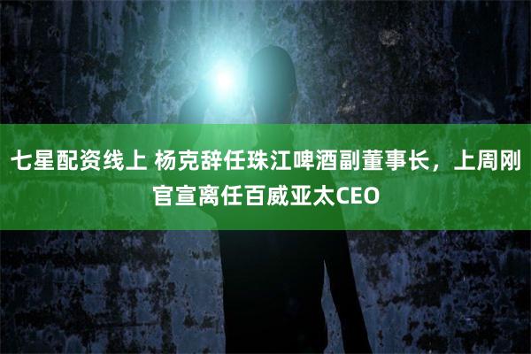 七星配资线上 杨克辞任珠江啤酒副董事长，上周刚官宣离任百威亚太CEO