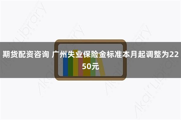 期货配资咨询 广州失业保险金标准本月起调整为2250元